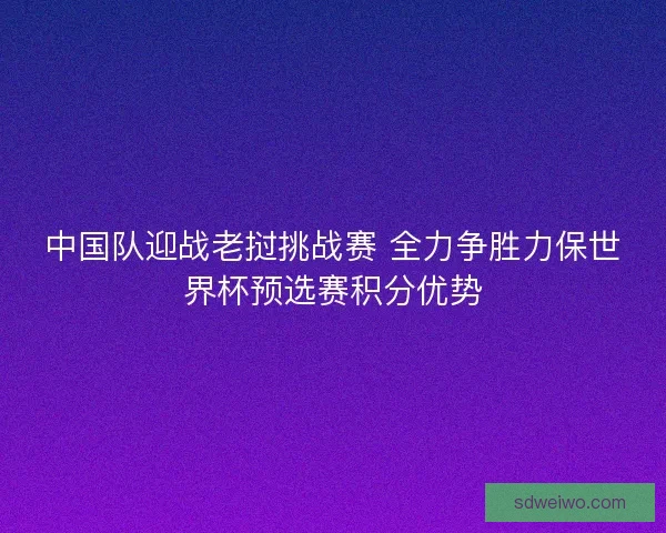 中国队迎战老挝挑战赛 全力争胜力保世界杯预选赛积分优势 中国队迎战老挝挑战赛 全力争胜力保世界杯预选赛积分优势