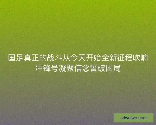 国足真正的战斗从今天开始全新征程吹响冲锋号凝聚信念誓破困局