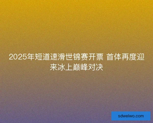 2025年短道速滑世锦赛开票 首体再度迎来冰上巅峰对决