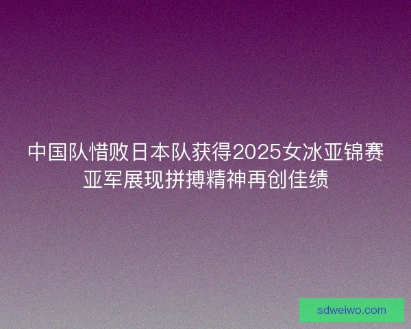 中国队惜败日本队获得2025女冰亚锦赛亚军展现拼搏精神再创佳绩