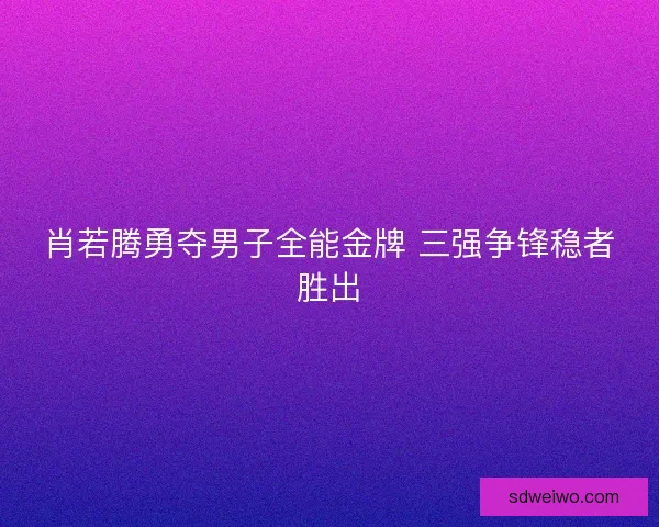 肖若腾勇夺男子全能金牌 三强争锋稳者胜出