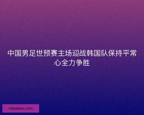 中国男足世预赛主场迎战韩国队保持平常心全力争胜