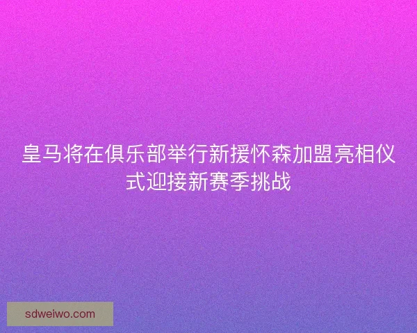 皇马将在俱乐部举行新援怀森加盟亮相仪式迎接新赛季挑战