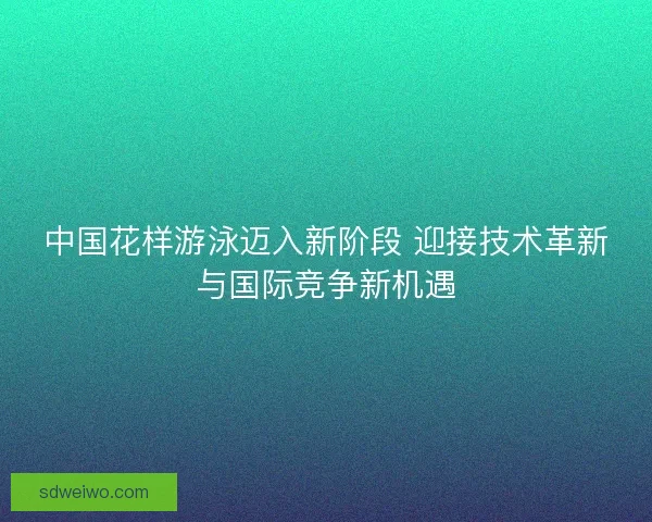 中国花样游泳迈入新阶段 迎接技术革新与国际竞争新机遇 中国花样游泳迈入新阶段 迎接技术革新与国际竞争新机遇
