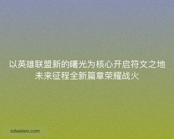 以英雄联盟新的曙光为核心开启符文之地未来征程全新篇章荣耀战火 以英雄联盟新的曙光为核心开启符文之地未来征程全新篇章荣耀战火