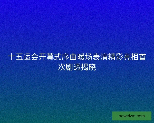 十五运会开幕式序曲暖场表演精彩亮相首次剧透揭晓 十五运会开幕式序曲暖场表演精彩亮相首次剧透揭晓