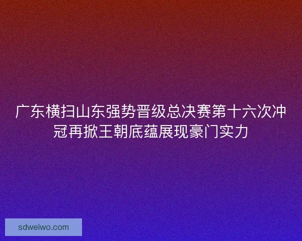 广东横扫山东强势晋级总决赛第十六次冲冠再掀王朝底蕴展现豪门实力 广东横扫山东强势晋级总决赛第十六次冲冠再掀王朝底蕴展现豪门实力