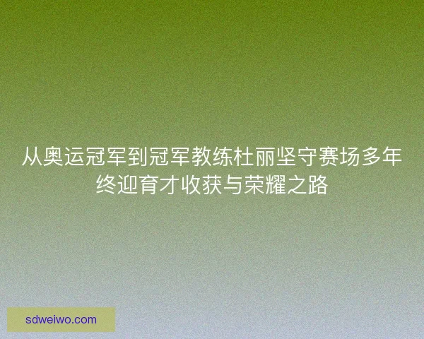 从奥运冠军到冠军教练杜丽坚守赛场多年终迎育才收获与荣耀之路 从奥运冠军到冠军教练杜丽坚守赛场多年终迎育才收获与荣耀之路