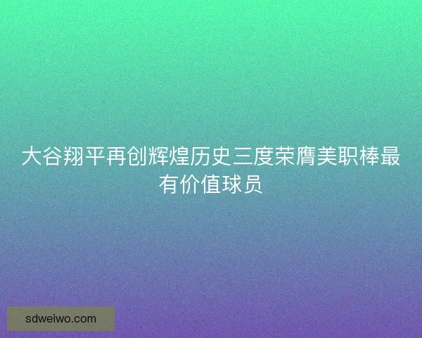 大谷翔平再创辉煌历史三度荣膺美职棒最有价值球员