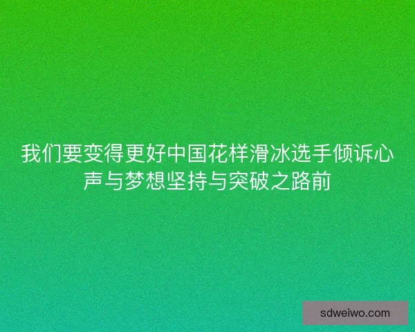 我们要变得更好中国花样滑冰选手倾诉心声与梦想坚持与突破之路前 我们要变得更好中国花样滑冰选手倾诉心声与梦想坚持与突破之路前