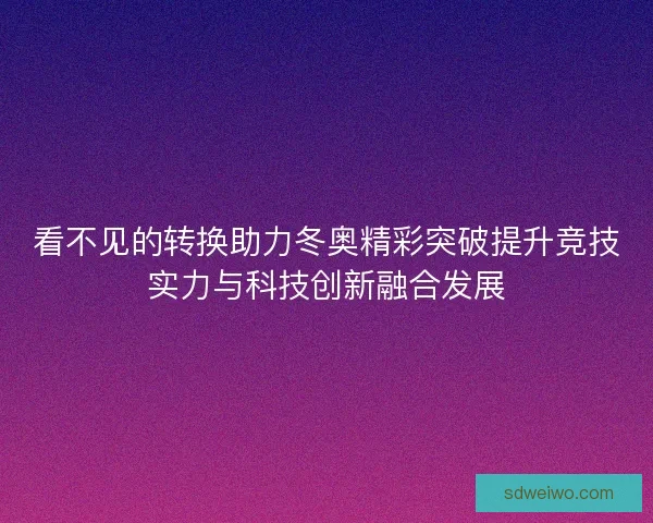 看不见的转换助力冬奥精彩突破提升竞技实力与科技创新融合发展