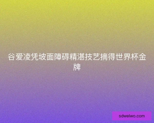 谷爱凌凭坡面障碍精湛技艺摘得世界杯金牌