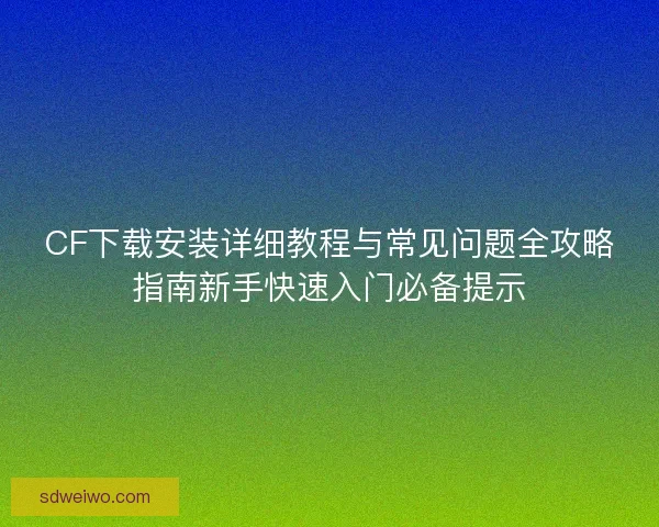 CF下载安装详细教程与常见问题全攻略指南新手快速入门必备提示 CF下载安装详细教程与常见问题全攻略指南新手快速入门必备提示