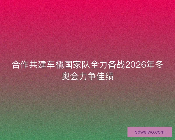 合作共建车橇国家队全力备战2026年冬奥会力争佳绩 合作共建车橇国家队全力备战2026年冬奥会力争佳绩