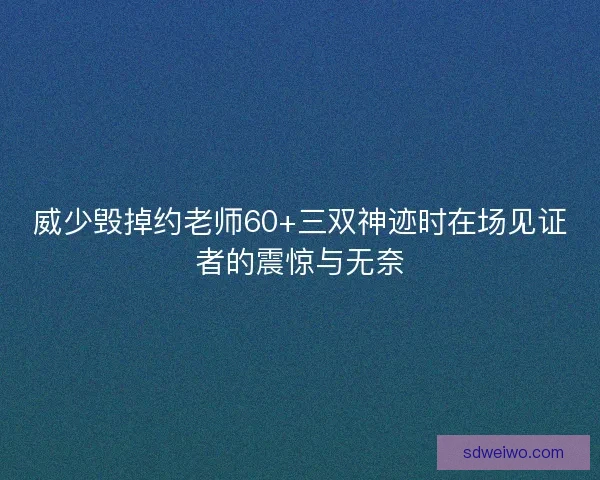 威少毁掉约老师60+三双神迹时在场见证者的震惊与无奈 威少毁掉约老师60+三双神迹时在场见证者的震惊与无奈