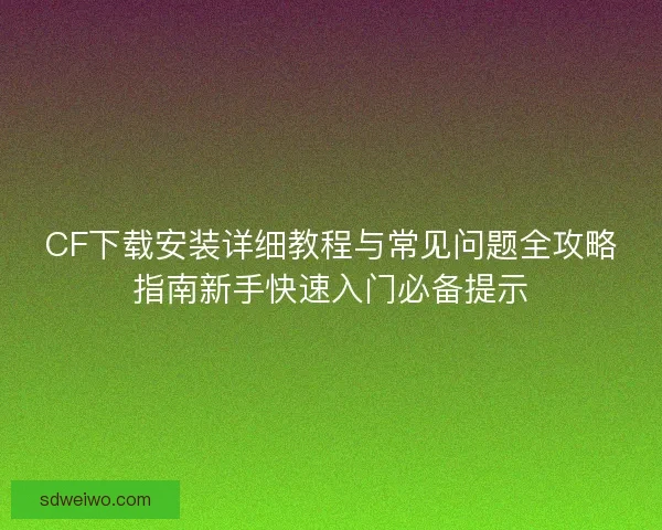 CF下载安装详细教程与常见问题全攻略指南新手快速入门必备提示