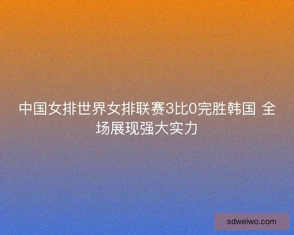 中国女排世界女排联赛3比0完胜韩国 全场展现强大实力 中国女排世界女排联赛3比0完胜韩国 全场展现强大实力