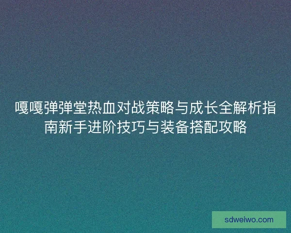 嘎嘎弹弹堂热血对战策略与成长全解析指南新手进阶技巧与装备搭配攻略
