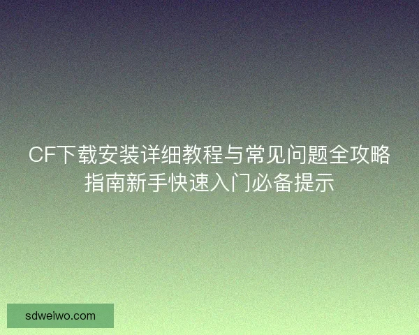 CF下载安装详细教程与常见问题全攻略指南新手快速入门必备提示