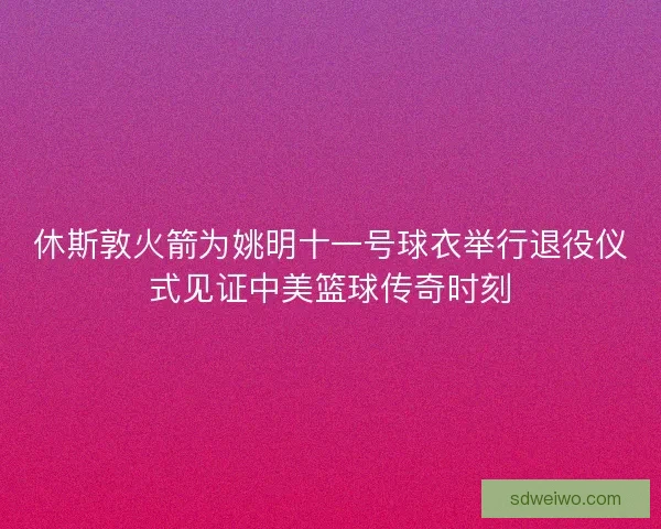 休斯敦火箭为姚明十一号球衣举行退役仪式见证中美篮球传奇时刻