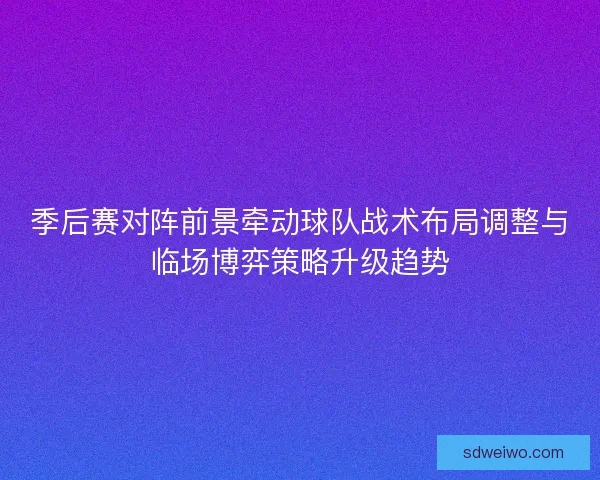 季后赛对阵前景牵动球队战术布局调整与临场博弈策略升级趋势