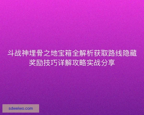 斗战神埋骨之地宝箱全解析获取路线隐藏奖励技巧详解攻略实战分享