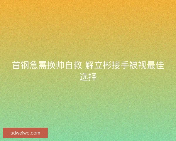 首钢急需换帅自救 解立彬接手被视最佳选择 首钢急需换帅自救 解立彬接手被视最佳选择